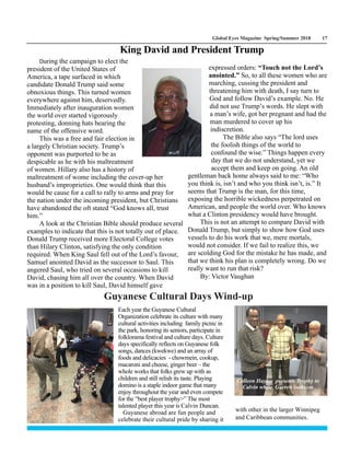 Global Eyes Magazine Spring/Summer 2018 17
During the campaign to elect the
president of the United States of
America, a tape surfaced in which
candidate Donald Trump said some
obnoxious things. This turned women
everywhere against him, deservedly.
Immediately after inauguration women
the world over started vigorously
protesting, donning hats bearing the
name of the offensive word.
This was a free and fair election in
a largely Christian society. Trump’s
opponent was purported to be as
despicable as he with his maltreatment
of women. Hillary also has a history of
maltreatment of wome including the cover-up her
husband’s improprieties. One would think that this
would be cause for a call to rally to arms and pray for
the nation under the incoming president, but Christians
have abandoned the oft stated “God knows all, trust
him.”
A look at the Christian Bible should produce several
examples to indicate that this is not totally out of place.
Donald Trump received more Electoral College votes
than Hilary Clinton, satisfying the only condition
required. When King Saul fell out of the Lord’s favour,
Samuel anointed David as the successor to Saul. This
angered Saul, who tried on several occasions to kill
David, chasing him all over the country. When David
was in a position to kill Saul, David himself gave
King David and President Trump
expressed orders: “Touch not the Lord’s
anointed.” So, to all these women who are
marching, cussing the president and
threatening him with death, I say turn to
God and follow David’s example. No. He
did not use Trump’s words. He slept with
a man’s wife, got her pregnant and had the
man murdered to cover up his
indiscretion.
The Bible also says “The lord uses
the foolish things of the world to
confound the wise.” Things happen every
day that we do not understand, yet we
accept them and keep on going. An old
gentleman back home always said to me: “Who
you think is, isn’t and who you think isn’t, is.” It
seems that Trump is the man, for this time,
exposing the horrible wickedness perpetrated on
American, and people the world over. Who knows
what a Clinton presidency would have brought.
This is not an attempt to compare David with
Donald Trump, but simply to show how God uses
vessels to do his work that we, mere mortals,
would not consider. If we fail to realize this, we
are scolding God for the mistake he has made, and
that we think his plan is completely wrong. Do we
really want to run that risk?
By: Victor Vaughan
Each year the Guyanese Cultural
Organization celebrate its culture with many
cultural activities including family picnic in
the park, honoring its seniors, participate in
folklorama festival and culture days. Culture
days specifically reflects on Guyanese folk
songs, dances (kwekwe) and an array of
foods and delicacies - chowmein, cookup,
macaroni and cheese, ginger beer – the
whole works that folks grew up with as
children and still relish its taste. Playing
domino is a staple indoor game that many
enjoy throughout the year and even compete
for the “best player trophy>” The most
talented player this year is Calvin Duncan.
Guyanese abroad are fun people and
celebrate their cultural pride by sharing it
with other in the larger Winnipeg
and Caribbean communities.
Guyanese Cultural Days Wind-up
Colleen Hayley presents Trophy to
Calvin while Garrett looks on
 