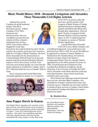 LM
18
Global Eyes Magazine Spring/Summer 2018
Starting this year the
Canadian ten dollar banknotes
display Viola Davis
Desmond’s picture. A Black
Canadian (1914-1965),
beautician and
businesswoman, who was
wrongfully accused when she
refused to follow a theatre’s
segregation rules in Nova
Scotia. Fierce police officers
dragged her to jail, they
bruised her, but could not break her spirit. On the
contrary, the systemic racism gave her a reason to
fight for civil rights of Black Canadians. The Nova
Scotia Association for the Advancement of
Coloured People (NSAACP) got involved in the
protests; then the racial discrimination officially
ended in 1954 in Nova Scotia. In 2010, Viola
received a post-mortem pardon, two years later her
picture appeared on Canada Post’s stamps. And in
2017, Desmond made her way to Canada’s Walk of
Fame.
Kay Livingstone and Lincoln MacCauley
Alexander appeared on stamps, too. Livingstone
(1918-1975), an activist, radio talk
show host, and the founder of the
Congress of Black Women of Canada
attributed bursaries to brilliant Black
students and helped other Black folks
through other organizations. After her
death, The Kay Livingstone Visible
Minority Women’s Society joined her
legacy; in 2011, Canada recognized
Livingstone as a person of National
Historic Significance.
Lincoln MacCauley Alexander
(1922-2012) was a Black Canadian with
a Caribbean background. A successful lawyer and
politician from 1965 to 1985, he was the first Black to
be appointed as a Queen’s Counsel, Member of
Parliament to the Canadian House of Commons;
Minister of Labour, head of the Worker’s
Compensation Board. Then for a decade, Ontario
appointed him as the 24th Lieutenant Governor. In
1996, Lincoln became the Chairperson of the
Canadian Race Relations Foundation, and the
Chancellor at the University of Guelph until 2007.
And so Alexander wrote books about the youth and
racial discrimination. Some schools and awards
carried his name up to today.
This February the Federal government honoured
these activists, and other Black Canadians, who
contributed to Canada’s cultural inclusiveness and
economic success. Hopefully, the next step would be
to include all these activists in Canada’s school books,
and remind all Canadians that Black lives matter—
and all lives matter.
By: Bénédicte Brou
Black Month History 2018 - Desmond, Livingstone and Alexander,
Three Memorable Civil Rights Activists
June Pepper Harris In Kansas
June Pepper Harris, legendary Jazz musician, writer,
poet received received the honour of an invitation to
Kansas recently to commemorate with the remaining
14 former “ Local 190 Coloured Musician Union”
members. June said it was an uplifting experience
with many shared memories. She also said she
remembered the many marches vividly. Back in the
day when Blacks had to
step back, she joined the
fight for equality in the
enterntainment
industryJune is the only
female left standing.
 