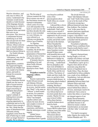 LM
20
Global Eyes Magazine Spring/Summer 2018
Muslim identities, and
only once toAfrica. Of
course, I understand why
Tunisians would mostly
identify asArabs because
of the language element.
Growing up as a child it’s
Syrian,Egyptianand
Lebanese series and music
that were on our
televisions. This, however,
is unfortunate because
identifying as anArab
does not prevent one from
also identifying as an
African.Africa is diverse
and we should celebrate
that, instead of putting a
label on what anAfrican is.
For NorthAfricans,
the definition of
‘Africanness’mayalsobe
related to influence and
power.After
independence, countries
like Egypt andAlgeria
looked to the Middle East
for a model of an Islamic
nation, and north to
Europe for economic
partnerships.
EgyptianGlobal
Voices contributor Rawan
Gharib saw the issue in
light of recent tensions
between Ethiopia and
Egypt concerning an
Ethiopian dam project:
… [the] Egypt
regime’s attitude of
looking down towards
Ethiopia ruined an
amazing opportunity to
collaborate and revive the
African Union concept of
the ’60s. I think that the
sense of detachment from
Africanityamong
Egyptians comes from the
lack of believing in a truth
that’s no longer factual or
tangible.We’reAfricans,
yes. The list-song of
African countries the Nile
River crosses was one of
the first history lessons we
learned in elementary
school, some of us may
even still remember it by
heart so well, but over the
last three decades the only
time we were reminded
we wereAfricans, we
were referred to as
Africans was during the
Africa Cup of Nations.
AsAlgerian
columnist ImanAmrani
has written in The
Guardian, the divide also
has to do with the
perpetuation of hierarchies
of value in terms of skin
color, class and race:
[C]ertainly there is
something to be said
about NorthAfricans
trying to distance
themselves from ‘black
Africa’.
Prejudices rooted in
language, culture,
religion
Racism expressed by
NorthAfricans toward
sub-SaharanAfricans,
however, does not justify
its reverse.And the notion
that “black” is the same as
“African” is itself rooted
in racism. For centuries,
the term “Sub-Saharan
Africa” has lumped
together cultures and
nations far more diverse
and complex in terms of
ethnicity,language,
experience, and history,
than the stereotypes would
suggest.
Global Voices
contributor Prudence
Nyamishana from Uganda
was forced to confront
some of her
preconceptions about
NorthAfrica on a recent
visit to Cairo:
I dressed like a clown
in a big dress and jeans
underneath. I had a scarf
ready to cover myself. I
was told that women were
supposed to be all covered
because it is a Muslim
country and all this stuff I
had read on the Internet.
When I boarded the
Emirates flight from
Dubai to Cairo, there were
many Egyptian women
dressed in fancy jeans
with beautiful uncovered
hair. I wanted to go to the
bathroom to change my
dress because I had got it
all wrong… I understood
that my prejudices and
fears were all hidden in
the disconnection between
NorthAfrica and the rest
ofAfrica. The history of
Arabs and slave trade, the
news we get fed is from
western media houses.At
first being asked whether I
was fromAfrica was
irritating. But then I
realised that the Egyptians
that were asking me if I
wasAfrican had never
traveled outside their own
country. Maybe if it was
easy to travel within
Africa these barriers
would be broken down
brick by brick.
JoeyAyoub, a Global
Voices MENAeditor from
Lebanon, notes that unlike
Pan-Arabism, Pan-
Africanism did not
become an ideal with
institutional backing:
The divide between
‘black’Sub-SaharanAfricans
and ‘Arab’NorthAfrica seems
to me to be the result of Pan-
Africanism occupying a
different historical route than
Pan-Arabism. Pan-Arabism
‘won’ in the sense that its
narrative had more significant
structural backing (Arab
League). I also think it ‘won’
because the Palestinian cause
coincided with the period of
‘anti-imperialism’.
Nwachukwu Egbunike,
Global Voices contributor from
Nigeria recalls that he wasn’t
taught about Pan-Africanism in
school:
Nigeria’s fractured past,
having fought a civil war,
explains why history was kept
out of high school curriculum. .
. . Nonetheless, I grew up in a
Nigeria when almost all our
musicians sang about the
horrors ofApartheid rule in
SouthAfrica. Thus, the deep-
seated belief inAfrica solidarity
was a mark of my childhood….
Nonetheless, I am not oblivious
to the equally prevalent
dichotomy between black Sub
SaharanAfrica andArab
NorthernAfrica. I think the
reason behind these labels is
obvious, stereotypes need to be
reinforced. I have come to
realize that ethnic or racial bias
are integral aspects of our
deeply flawed humanity.
People hide behind categories
and labels because to do
otherwise means a radical
transformation; an encounter
with that ‘other’in truth and
love.
“It is hard to recognize
todayAlgeria, the country that
Nelson Mandela said: “It’s
cont`d from p19
cont`d on p22
 