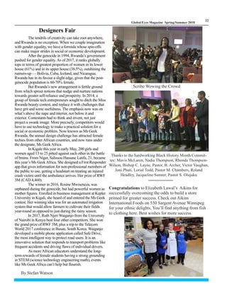 LM
22
Global Eyes Magazine Spring/Summer 2018
The tendrils of creativity can take root anywhere,
and Rwanda is no exception. When we couple imagination
with gender equality, we have a formula whose spin-offs
can make major strides in social or economic development.
After the genocide in 1994, Rwanda’s government
pushed for gender equality.As of 2017, it ranks globally
tops in terms of greatest proportion of women in its lower
house (61%) and in its upper house (38.5%), outshining the
runners-up — Bolivia, Cuba, Iceland, and Nicaragua.
Rwanda has in its favour a slight edge, given that the post-
genocide population is 60-70% female.
But Rwanda’s new arrangement is fertile ground
from which sprout notions that nudge and nurture nations
towards greater self-reliance and prosperity. In 2014, a
group of female tech entrepreneurs sought to ditch the Miss
Rwanda beauty contest, and replace it with challenges that
have grit and some usefulness. The emphasis now was on
what’s above the nape and interior, not below it and
exterior. Contestants had to think and invent, not just
project a swank image. More precisely, competitors would
have to use technology to make a practical solution for a
social or economic problem. Now known as Ms Geek
Rwanda, the annual design challenge has attracted female
techies from otherAfrican countries, and now runs under
the designate, Ms GeekAfrica.
In Kigale this year in early May, 200 girls and
women aged 13 to 25 pitted against each other in the battle
of brains. From Niger, Salissou Hassane Latifa, 21, became
this year’s Ms GeekAfrica. She designed a First Responder
app that gives information for non-professional members of
the public to use, getting a headstart on treating an injured
crash victim until the ambulance arrives. Her prize of RWF
3M (CAD 4,460).
The winner in 2016, Rosine Mwiseneza, was
orphaned during the genocide, but had powerful women as
mother figures. Enrolled in business management at Kepler
University in Kigali, she heard of and entered the Ms Geek
contest. Her winning idea was for an automated irrigation
system that would allow farmers to cultivate their fields
year-round as opposed to just during the rainy season.
In 2017, Ruth Njeri Waiganjo from the University
of Nairobi in Kenya beat four other competitors. She won
the grand prize of RWF 3M, plus a trip to the Telecom
World 2017 conference in Busan, South Korea. Waiganjo
developed a mobile phone application called Safe Drive,
the most intelligent way to protect road users. It is an
innovative solution that responds to transport problems like
frequent accidents and driving flaws of individual drivers.
As moreAfrican educators understand the long-
term rewards of female students having a strong grounding
in STEM (science technology engineering math), events
like Ms Geek Africa can’t help but flourish.
Designers Fair
Thanks to the hardworking Black History Month Commit-
tee: Mavis McLaren, Nadia Thompson, Rhonda Thompson-
Wilson, Bishop C. Layne, Pastor, B. Archer, Victor Vaughan,
Joni Phuti, Lorial Todd, Pastor M. Chambers, Roland
Headley, Jacqueline Sumter, Pastor S. Olujuku
Scribe Wowing the Crowd
By Stefan Watson
Congratulations to Elizabeth Lawal’s Aikins for
successfully overcoming the odds to build a store
primed for greater success. Check out Aikins
International Foods on 550 Sargent Avenue Winnipeg
for your ethnic delights. You’ll find anything from fish
to clothing here. Best wishes for more success
 