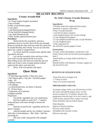 Global Eyes Magazine Spring/Summer 2018 23
Creamy Avocado Roll
Ingredients:
1 to 2 large organic English cucumbers
3 ripe avocados
Freshly cracked black pepper
¼ cup capers
¼ cup fresh parsley(chopped finely)
1/8 cup fresh dill (chopped finely)
½ tsp. pink Himalayan salt
2 Tbsp. freshly squeezed lemon juice
Procedure:
1. Wash and dry the cucumbers, and use a
mandoline slicer to cut thin slices all the way through.
Keep on cutting the sides until you reach the center, but
be careful that they don’t break. You can save the thin
pieces for a salad or compost them.
2. In a bowl, mash the avocado meat, add the other
ingredients and mix.
3. Lay out the cucumber slices and layer with a
coat of the avocado spread all the way across.
Start rolling on one side until you reach the end, but
make sure to have some avocado spread (without
capers) at the end to seal each slice.
4. Dress with extra parsley and capers
Ingredients: ·
2 tortillas made from approved flour (spelt,
amaranth, or quinoa, especially.)·
4 tbsp. Avocado hummus ·
1 cup halved cherry tomatoes·
1 cup chopped lettuce (all, except iceberg)·
1/2 cup chopped bell peppers·
1/2 cup chopped mushrooms (all, except Shiitake)·
1/2 cup chopped onion·
1 tbsp. grapeseed oil·
Sea salt and Cayenne pepper to taste
Instructions: .
In a pan, sautée bell peppers, mushrooms, and
onion. Season with sea salt and cayenne pepper to
taste.2.
Heat tortillas on a large skillet until they’re
pliable. 3.
Spread tortillas with hummus. Arrange veggies on
top and roll’em up!
Dr. Sebi’s famous Avocado Hummus
Wrap
-Some thin slices of ginger root
-1.5 liters of water
-Juice of a Lemon (optional)
PREPARATION AND USE:
To prepare ginger water, you will just have to boil
the water, and add the ginger slices. Let the
mixture simmer for 15 minutes. Remove the
preparation from the heat, let it cool, strain it, add
a little lemon, and go! Have a glass every day
before breakfast and one before dinner.
Other Benefits:
Improves blood circulation
Prevents colds and flu,
Strengthens the immune system
Relieves joint pain
Ingredients
1 lb fine/large egg noodles; 2 tbsp soya sauce
1 tsp Chinese spice; 2 tsp salt; 1 tsp black pepper
2 egg; Oil
2 medium onions
½ lb cabbage
1 oz dried mushrooms, cut finely, if desired
20 - 30 bora beans
1 Vegetarian cub if optional
Chopped eschallot
Preparation
• Cut all the vegetables into very small pieces.
• Boil the noodles in water for 5 - 7 minutes,
strain and pour cold water through to loosen the
noodles.
• Heat the oil and fry the vegetables and fry for
about 5 minutes.
• Add the noodles and fry for a further 5 minutes.
Add cube or food enhancer – Mrs. Dash – Salt free
seasoning etc.
• Pile onto a dish, and garnish with chopped
eschallot.
Chow Mein BENEFITS OF GINGER WATER
HEALTHY RECIPES
 