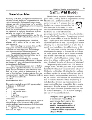 LM
24
Global Eyes Magazine Spring/Summer 2018
Smoothie or Juice
According to Dr. Sebi, juicing tends to separate out
the pulp, which is where you’ll find more of the fiber
content in smoothies. Even though juices contain
minerals, and other phytonutrients, you’re probably
getting a lot less of the plant-derived compounds that
you’ll get in a smoothie.
When you’re blending a smoothie, you end up with
the whole fruit or vegetable. The volume is greater
and what you get out of it is greater too.
• Juice can be more concentrated and that can
be important for the few of us looking for a low-fiber
diet
• But juice requires a greater volume of
whatever you’re juicing. So that can make it a lot
more expensive.
• Smoothies help you to retain fiber, and that
helps you to feel fuller, even though you’re
technically just drinking a glass. You should get
more nutrition and benefits from a smoothie.
• Smoothies also can contain the nuts and
seeds, that are important to mineral intake and to
providing healthy proteins and fats.
• Smoothies can also help you to use up
produce that you don’t have time to cook or prepare
and they doesn’t need to be beautifully fresh when
you toss them in the blender
• Smoothies can also contain more of the less
intense green vegetables like lettuce and amaranth
greens that you could never really adequately juice.
So if you’ve got a juicer, go ahead and use it. For
most of the rest of us, a blender works just fine. Just
remember to only blend or juice the natural foods on
Dr. Sebi’s Nutritional Guide.
Dr. Sebi’s
Meanest Greenest Juice
This one is powerfully green AND you can make it
in the juicer or the blender!
Ingredients:
• 2 seeded cucumbers
• 1 cup romaine lettuce
• 1 apple
• 1 Key lime
• Dash of cayenne pepper
Instructions:
1. Run all ingredients through a juicer. If you’re
using a blender, add a little water to keep things
moving, and pass juice through a mesh cloth or sieve
to remove the pulp.
2. Sprinkle a dash of cayenne pepper for an
extra kick, and enjoy!
Gaffin Wid Buddy
Howdy, howdy me people. Lang time man but
goiod times. Ah Enjay meself at dis years Black History
Month Events. Ah like to see de kids get
excited bout sports. A latta dem show up
fuh da5t, cuz everyone hoping to be a big
star, get drafted an live happy eva aftta,
dats is de dream and nuttin wrong wid dat
but de cold fact is only a fraction of a
percentage eva mek it dat far so we kinds have to have
a more solid plan fuh success. Deh gatto stay in school
an aff de streets lukking to have fun. Specially dem
byes. De girls gat de head screwed on tight. Dey know
dey kiant dependend on dese Guys today so de women
a hustling bad to mek sure if an when de get a chile de
can tek good care of dem. It’s sad but it come to dat.
De girls excuse is dat the black men of substance
tripping ova sisters to get to the other side ah de fence
dat seems greener. A man is free to choos who he like
an if de adda side want to put up wie de crap so be it.
Dis mustt be only Caribbean men because I went to
about three African weddings and dey all were t ribal
man. Good stuff.Just who ar5edese men of substance?
We gatta stap being so backward, Nah because a
,man gat he PhD mek he a good man. Whjat about de
honest hardworking man who jhust want to tek care of
hhe family, working hard fuh dat dollar.Dere are lats a
good men out dere but women too briga to go out wid
some a dem because de dont have a university degree.
Eh, eh, Martiun Lutha din’t seh, it is the cantent of of a
man or woman.s character not how much money de
mek. Let’s face it women are smarter dan men and
since women’s liberation we can’t fake dat we smarta
dan women. I’m glad women ah smarta because de
got moh impact on de next generation, dey is the hand
dat shake de cradle man, Give de women we respect
dese are ouw modds and sista man.
With fame comes opportunity, but
it also includes responsibility–to
advocate and share, to focus less
on glass slippers and more on
pushing through glass ceilings. I
always want off-the-beaten-path,
Anthony Bourdain-inspired travel.
Meghan Markle
 