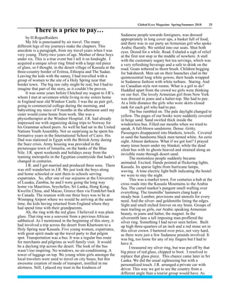 Global Eyes Magazine Spring/Summer 2018 25
by H.RogueRaiders
My life is punctuated by air travel. The many
different legs of my journeys make the chapters. This
anecdote is a paragraph, from my travel years when I was
very young. Thirty-two years of age. Mother of three boys
under six. This is a true event but I tell it on hindsight. I
acquired a unique silver ring fitted with a large red piece
of glass, so I thought, in the desert village of Kassala at the
three-country border of Eritrea, Ethiopia and The Sudan.
Leaving the kids with the nanny, I had travelled with a
group of women to the site of a Holy Spring near that
border town. The big raw ruby might be real, but I had to
imagine that part of the story, as it couldn’t be proven.
It was some years before I hitched my wagon to J.R’s.
whom I met at seventeen while living in my sisters home
in England near old Windsor Castle. I was the au pair girl,
going to commercial college during the morning, and
babysitting my niece of 9 months in the afternoon until my
sister would come home from work. She was a
physiotherapist at the Windsor Hospital. J.R. had already
impressed me with organizing skiing trips to Norway for
his Grammar school peers. As well he had sat in the United
Nations Youth Assembly. Not so surprising as he spent his
formative years in the International School of Cairo. His
Dad was stationed in Egypt with the British Army during
the Suez crisis. Army housing was provided in the
picturesque town of Ismailia, on the banks of the Blue
Nile. J.R. spent weekends and holidays away from the
teaming metropolis in the Egyptian countryside that hadn’t
changed in centuries.
J.R. and I got married and produced three sons. There
was still wanderlust in J.R. We just took the boys along
and home schooled or sent them to schools serving
expatriates. So, after one of our sojourns at the University
of Lusaka, Zambia, he and I were going the long way
home via Mauritius, Seychelles, Sri Lanka, Hong Kong,
Kweilin China, and Macao, Greece then via Frankfurt back
to Canada. The reunion with our three boys was to be at
Winnipeg Airport where we would be arriving at the same
time, the kids having returned from England where they
had spend time with their grandparents.
Ah, the ring with the red glass. I believed it was plain
glass. That ring was a souvenir from a previous African
sabbatical. As I mentioned in the beginning of this story, it
had involved a trip across the desert from Khartoum to a
Holy Spring near Kassala. Five young women, expatriates,
with great spirit made up the travel party to that pilgim
spot. Transportation was a bus. It was a regular bus route
for merchants and pilgrims as well family visit. It would
be a daylong trip across the desert. The look of the bus
wasn’t too inspiring. No windows, no air-conditioning. A
tower of luggage on top. We young white girls amongst the
local travelers were used to travel on city buses, but this
awesome creation of mode of transport, instilled in me
alertness. Still, I placed my trust in the kindness of
Sudanese people towards foreigners, was dressed
appropriately in long cover ups, a basket full of food,
and there was in our party an Armenian girl who spoke
Arabic fluently. We settled into our seats. Shut both
eyes. Dozed for a while. Read. Exhaled a sigh of relief
at the first rest stop in the middle of nowhere. A stall
with the customary sugary hot tea servings, which was
a very refreshing beverage and a safe to drink on the
road. Goats tethered to thorn brush. Children begging
for baksheesh. Men sat on their haunches clad in the
quintessential long white gowns, their heads wrapped
in Sudanese fashion with white turbans. Staring. And
no Canadian style rest rooms. What is a girl to do?
Huddled apart from the crowd we girls were thinking
on our feet. The lovely Armenian girl from New York
was dressed in jeans and a halter-top. She had to pee.
At a little distance the girls who wore skirts closed
rank for each girl who had to pee.
The bus rumbled on. The pale daylight changed to
yellow. The pages of our books were suddenly covered
in beige sand. Sand swirled thick inside the
windowless bus. Filled our mouths when we tried to
speak. A full-blown sandstorm. Dense. Gritty.
Passengers disappeared into blankets, towels. Covered
in sand the handsome black men turned white. An eerie
sight. Almost darkness. What if we got lost? I prayed
many tense hours under my blanket, while the dead
silent bus with its ghosts heaved and strained along an
invisible route through desert sand.
The motionless people suddenly became
animated. Excited. Hands pointed at flickering lights.
Kassala. Its sparse lights from hurricane lamps,
waving. A lone electric light bulb indicating the hostel
we were to stay the night.
This was a market town. For centuries a hub at the
cross roads into the Kassala Mountains to the Arabia
Sea. The camel market’s pungent smell wafting over
everything. The tinsmiths’ hammers clang kept a
steady beat. Lumber, provisions and utensils for every
need. And the silver- and goldsmiths lining the edges.
Sight and smell etched forever on my brain. Groups of
men trailing us girls, our Arabic speaking Armenian
beauty, in jeans and halter, the magnet. In the
silversmith lane a tall imposing man proffered the
silver ring. Something I had never seen before. Built
up high three-quarters of an inch and a red stone set in
this silver crown. I bartered over price, not very hard,
as there were just a few Sudanese pounds involved. It
was big, too loose for any of my fingers but I had to
have it.
I treasured my silver ring, but was put off by that
big piece of red glass, chipped to boot. I resolved to
replace that glass piece. This chance came later in Sri
Lanka. We did the usual sightseeing but with a
personalized touch. J.R. arranged a private car with
driver. This way we got to see the country from a
different angle than a tourist group would have. As
There is a price to pay…
 