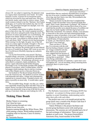 LM
26
Global Eyes Magazine Spring/Summer 2018
always J.R. was adept in organizing. He planned a stop
at a region where moonstones were found. Sri Lanka
formerly Ceylon, is known for its moonstone gems,
which are recovered by boys and small men, who dive
into horrid, murky water holes to retrieve stones. These
small creatures looked to me like ‘Martians’ their bodies
chalk-grey, as if a potter had washed clay slip over the
divers. The gemstones brought into daylight, were very
much worth that effort.
I so wanted a moonstone to replace the piece of
glass in that silver ring. We visited a popular jewellers’
quarter with silver and gold smiths lining the street. The
profusion of colour and sparkle was overwhelming. All
designs were dainty filigree workings. So very Indian.
Not to my taste. I was partial to African design, from
ivory and ebony. Bold. I found a lovely big moonstone.
When turning it in the light, the glow was of the full
moon on a misty night in Canada. I bought it. The next
day I admired the fitting of my moonstone in that
glorious ring, and how the jeweller had cut and reduced
the size so it would fit my finger. Off I went on our next
leg of world travel, blissfully enjoying my authentic
moonstone.
Let me fast forward the years passed. The boys
finished college, university. I collected my BFA HONS
at forty-seven years of age and started my adventure in
building an art career. As technology advanced, we all
subscribed to computers, Ipads smartphones. The
gamut. I again educated myself further bringing
knowledge to me via that handy portable little gadget. I
placed it everywhere, while I washed dishes, read the
newspaper (multi-tasking), then to end my evenings
with a Miss Marple movie or Hercules Poirot etc.
Got hooked on The Royal Antique Road Show.
Even the American one. The plethora of jewels studded
with diamonds and rubies, vintage and contemporary,
inspired me to research rubies. I needed to know, red
glass or possibly an uncut ruby. It would make a good
story.
The incredible thing, though, was that, yes, rubies
were reportedly found lying about and didn’t have to be
mined. Heresy was that in the Kassala region of Africa,
rubies were practically lying on top of the dirt for you to
pick up, if you knew what you were looking for. LOL. It
should follow that my carelessly discarded piece of red glass
the size of an acorn, a medium raspberry, mounted in the
silver ring, may have been a raw ruby. Silversmithed in the
remote Kassala Mountains.
Nausea overcame me the first time I completed that
thought. Could it be possible? First a hysterical laugh then
anger. Third, I took a deep breath. Exclaimed ‘Oh, whatever’.
My vivid memories, like a moving film in front of my eyes,
recall that the jeweller never placed the piece of worthless red
glass into my hands together with that ring he had newly
fitted with a moonstone. For centuries, already, it was practice
to return bits to the owner who had commissioned design
changes to a piece of jewellery, n’est ce pas? I did not receive
the red glass nor the silver piece he had removed so the ring
would fit better. If I had asked for
it, maybe, yes. But I had not, that’s
how naïve I was at that age.
There you have it. To this
day, I’m overcome with the cold
then hot feeling of dread, I missed
out. A huge wonderful red ruby
from Africa in my possession
once, slipped from me because of
naiveté. Gone. I consoled myself,
cursing that no good thief. Often
when flying comfortably over
oceans and long stretches of continents, a quiet inner voice
will appease me - you are travelling, always returning home
unharmed, there is a price to pay…
* * * * *
Ticking Time Bomb
Mother Nature is screaming,
Can’t hear her tears,
Hatred running through our veins,
Perfect in our own eyes,
Paranoia running through the White House, Man
child running a nation, World ending around us,
Laughing what we become, Cause we destroy
ourselves.
By: Samantha Duncan
Bridging Intergenerational Gap
The Barbados Association of Winnipeg (BAW) has
embarked on a project to bring seniors and youth
together to create friendships, understanding and to
share their gifts with each other.
The project runs over a six-month period and the
group meets once a month at the Winter Club from 9
a.m to 3 p.m. with lunch served.
Valerie Williams is the project facilitator and
several group facilitators assist with small group
discussions. The sessions are well attended and a lot of
fun and exchange of information. There are guest
speakers at each event. The project brainchild is
Antoinette Zloty, board member of the BAW
Claude Neblett, Alexa Potasnik, Anna Tynes
and Gregory Gaskin discuss Volunteering
price to pay cont`d from
 