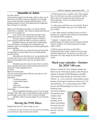 Global Eyes Magazine Spring/Summer 2018 27
Dr. Sebi’s advice
uicing tends to separate out the pulp, which is where you’ll
find more of the fiber content in smoothies. Even though
juices contain minerals, and other phytonutrients, you’re
probably getting a lot less of the plant-derived compounds
that you’ll get in a smoothie.
When you’re blending a smoothie, you end up with the
whole fruit or vegetable. The volume is greater and what you
get out of it is greater too.
• Juice can be more concentrated and that can be
important for the few of us looking for a low-fiber diet
• But juice requires a greater volume of whatever
you’re juicing. So that can make it a lot more expensive.
• Smoothies help you to retain fiber, and that helps
you to feel fuller, even though you’re technically just
drinking a glass. You should get more nutrition and benefits
from a smoothie.
• Smoothies also can contain the nuts and seeds, that
are important to mineral intake and to providing healthy
proteins and fats.
• Smoothies can also help you to use up produce that
you don’t have time to cook or prepare and they doesn’t
need to be beautifully fresh when you toss them in the
blender
• Smoothies can also contain more of the less intense
green vegetables like lettuce and amaranth greens that you
could never really adequately juice.
Dr. Sebi’s
Meanest Greenest Juice
This one is powerfully green AND you can make it in the
juicer or the blender!
Ingredients:
• 2 seeded cucumbers
• 1 cup romaine lettuce
• 1 apple
• 1 Key lime
• Dash of cayenne pepper
Instructions:
1. Run all ingredients through a juicer. If you’re using
a blender, add a little water to keep things moving, and pass
juice through a mesh cloth or sieve to remove the pulp.
2. Sprinkle a dash of cayenne pepper for an extra kick,
and enjoy!
Helpful tips from Dr. Sebi to help you out
1. Switch to sea salt. Eat less of it, but just by switching
you should see improvement next month.
Smoothie or Juicie
Having the PMS Blues
Mark your calendar - October
26, 2018 7:00 a.m.
Professor Joanne St. Lewis, dynamic speaker and
Black activist will be Guest speaker at the Women in
Support of Equality (WISE) Breakfast at the RBC
Convention Centre October 26, 2018 from 7:00 to
9:00 am. St. Lewis is the first elected black woman
Bencher of the Upper Canada Law Society in its 219-
year-old history. It’s a society that governs 47000
lawyers and 7500 paralegals. St. Lewis is a Law
Professor at the
University of Ottawa.
Her specialty areas
include sexual
violence, racial
profiling, social
justice communities
and much more but
you must come to
hear her. Can’t be
missed.
2. Drink spring water. A gallon a day. That sounds
like a lot, but once you start, your periods will be
better and you’ll experience less bloating and
better digestion. Flavor it with Key limes or
cucumber slices.
3. Leafy greens and fruits are your friends. Rich in
iron and antioxidants, they give you energy and
lots of fiber.
4. Nuts. Both walnuts and Brazil nuts are rich in
healthy fats, minerals and nutrients recommended
for reducing PMS symptoms.
5. Squash = complex carbs. Complex
carbohydrates are simply slower to digest and that
helps to stabilize your mood and keep cravings
under control.
6. Whole grains, like those in Dr. Sebi’s
Nutritional Guide, help to stabilize mood swings
and deter depression. Try quinoa, rye, spelt, and
amaranth, for a big change in your diet and in your
mood.
 
