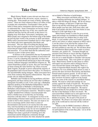 Global Eyes Magazine Spring/Summer 2018 3Take One
Black History Month is more relevant now than ever
before. The façade of the old racists, sexists, classists is
wearing thin. Some people are weary of being “politically
correct.” There are issues whenever there is an influx of fore
in people into communities. Good people’s fears get the
better of them and as immigrants and newcomers, we have
to understand that. Some communities are having a hard
time integrating into their way of life, new customs and
traditions and may feel the old world, as they know it is
slipping away from them. Newcomers, immigrants, and
Black people once relegated to the bottom rung of the ladder
are proving their worth to the economy in skills and talents.
While some Caucasian born Canadians feel it is their right to
have better jobs more opportunities that blacks and
newcomers. This new idea of levelling the playing field
does not feel good to people who have enjoyed Affirmative
action that privileged white skinned people over Indigenous
and minorities. It is not their fault that the authorities used
everyone as paws in their power plays.
In fairness to the communities that are ill prepared by
governments a to deal with large numbers of newcomers all
at once, it can be a daunting task especially for those who
have never travelled abroad and having to deal with strange
customs, different languages and different religions etc. We
cannot brand these people as racists, they just want things to
go back to being the same familiar way where everyone
spoke English, all people in power reflected the majority of
the population and everyone knew their place. It is human to
feel uncomfortable among strangers. Many newcomers have
come from countries that practice ethnocentrism. They treat
people who are different differently.
Barbados and Trinidad are having problems with their
immigration and these nations do not treat other Caribbean
immigrants favorably as well. A few years ago, a Barbadian
diplomat speaking at the Barbadian Independence said the
influx of immigrants to Barbados is threatening the
Barbadian cultural balance in that Island and many of those
immigrants were of Guyanese extraction. Should we expect
a higher standard from ordinary Caucasian people who
believe whether true or not that they are becoming
minorities with this influx? As immigrants we have to be
understanding of human nature and ask ourselves how you
would we feel in their situation. This does not mean to we
have to encourage and be silent when it comes of
discrimination and racism in our society but at the same
time, look beyond that at the people and let us do our part in
reaching out and making it easy for our new neighbors to
feel at ease. The Muslim community through Shahina
Siddique have done a good job of reaching out to the
mainstream and the Indigenous community through
partnership and involvement, but when attached she speaks
out on behalf of Muslims to build bridges.
Many newcomers and blacks may say, “We’re
tired to teaching and being nice nothing changes”. It
takes a while but things do change. We do not always
see these changes, as bad news is light news they
float on top and the solid things goes on beneath.
Show people your best side, smile more often, and
help to put people who have been here before at ease
because it is the right thing to do.
Black history month is a time for us to revisit,
repair and recharge our foundation as Black people.
Model and teach our children that it is okay to be
black, it is just another colour on Creation’s palette
and no one colour or culture surpasses as MLK said it
is not the colour of our skin but the content of our
character that matter. We teach our children to stand
tall and confident in who they are. We tell them about
the contributions Black people have made in science,
literature, arts, politics etc. European brought out
ancestors from African as slaves and they fought for
their freedom from day one. They sacrificed their
lives for us to stand shoulder to shoulder with anyone
who is a human being. They were giants of a special
kind. Black history month we take pause to reflect
and respect our ancestors and to strategize how to
carry forward their dream with dignity. There is a
canon of important Black literature that ought to be
mandatory for every thinking black person to read. A
person who does not know their history and therefore
himself stand on porous ground. It will not take a
tornado but a baby’s toe to topple him. A person who
does not know his history ought not to be trusted.
These are some of the reasons we need Black History
Month. We need to refuel and recharge for our
journey against the winds of recidivism. We need to
stand strong, to meet the fire of ignorance with the
water of knowledge and compassion. We need to
understand that the fear people have of black folks is
the fear of the blackness in their own hearts. We
must teach Black children not to seek approval to be
black but to embraces their blackness as a warm
blanket of security. We are part of the puzzle of
humankind. We all have our unique space and role to
play in the world and we must not rob the world of
our gifts.
Thanks to the for BHM Committee’s efforts to
reach out and do the work. Their success depends on
our participation in the events they plan. Let us all do
our parts. Participate.
 