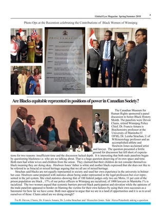 LM
4
Global Eyes Magazine Spring/Summer 2018
Photo Ops at the Recention celebrating the Contributions of Black Women of Winnipeg
AreBlacksequitablerepreentedinpositionsofpowerinCanadianSociety?
The Canadian Museum for
Human Rights sponsored a panel
discussion to honor Black History
Month. The panelists were Devon
Clunis, retired Winnipeg Police
Chief, Dr. Francis Amara is
Biochemistry professor at the
University of Manitoba (U
OFM), Dr. Leisha Strachan, U of
M Kinesiology professor and an
accomplished athlete and
Heulwen Jones acclaimed artist
and lawyer. The question presented a fertile
ground for discussion but fell short of expecta-
tions for two reasons: insufficient time and the discussion lacked depth. It is interesting that both male panelists began
by questioning blackness i.e. who are we talking about. That is a huge question deserving of its own space and time.
Both men had white wives and children from the union. They claimed that their children do not consider themselves
black meaning they are doing okay. Heulwen Jones’ father is white and mother black expressed that she does not like to
be referred to as biracial or mixed heritage arguing that we all are of mixed heritage.
Strachan said blacks are not equally represented in society and used her own experience in the university to bolster
her case. Heulwen came prepared with statistics about being under represented in the legal profession but over repre-
sented in the jail system. She cited statistics showing that of 100 federal judges only two are Metis, 11 per cent of the
prison population are black , 17% of our police officers in Winnipeg are racialized, of 1000 lawyers in Manitoba 1% is
racialized. The two women argued that systemic barriers prevent black participation and elevation while the opinions of
the male panelists appeared to border on blaming the victims for their own failures by using their own successes as a
barometer for how far we have come. Both men appear to argue that we are in a land of opportunities and it is us to avail
ourselves of those. Clunis asked are we doing enough?
l to R: Devon, Clunis, Dr. Francis Amara, Dr. Leisha Strachan and Heuwelen Jones. Side Alexa Potashnik asking a question
 
