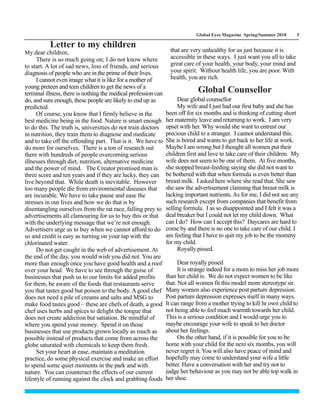 Global Eyes Magazine Spring/Summer 2018 5
Letter to my children
My dear children,
There is so much going on; I do not know where
to start. A lot of sad news, loss of friends, and serious
diagnosis of people who are in the prime of their lives.
I cannot even image what it is like for a mother of
young preteen and teen children to get the news of a
terminal illness, there is nothing the medical profession can
do, and sure enough, these people are likely to end up as
predicted.
Of course, you know that I firmly believe in the
best medicine being in the food. Nature is smart enough
to do this. The truth is, universities do not train doctors
in nutrition, they train them to diagnose and medicate
and to take off the offending part. That is it. We have to
do more for ourselves. There is a ton of research out
there with hundreds of people overcoming serious
illnesses through diet, nutrition, alternative medicine
and the power of mind. The Creator promised man is
three score and ten years and if they are lucky, they can
live beyond that. While death is inevitable. However
too many people die from environmental diseases that
are incurable. We have to take pause and ease the
stresses in our lives and how we do that is by
disentangling ourselves from the rat race, falling prey to
advertisements all clamouring for us to buy this or that
with the underlying message that we’re not enough.
Advertisers urge us to buy when we cannot afford to do
so and credit is easy as turning on your tap with the
chlorinated water.
Do not get caught in the web of advertisement. At
the end of the day, you would wish you did not. You are
more than enough once you have good health and a roof
over your head. We have to see through the guise of
businesses that push us to our limits for added profits
for them, be aware of the foods that restaurants serve
you that tastes good but poison to the body. A good chef
does not need a pile of creams and salts and MSG to
make food tastes good – these are chefs of death, a good
chef uses herbs and spices to delight the tongue that
does not create addiction but satiation. Be mindful of
where you spend your money. Spend it on those
businesses that use products grown locally as much as
possible instead of products that come from across the
globe saturated with chemicals to keep them fresh.
Set your heart at ease, maintain a meditation
practice, do some physical exercise and make an effort
to spend some quiet moments in the park and with
nature. You can counteract the effects of our current
lifestyle of running against the clock and grabbing foods
that are very unhealthy for us just because it is
accessible in these ways. I just want you all to take
great care of your health, your body, your mind and
your spirit. Without health life, you are poor. With
health, you are rich.
Global Counsellor
Dear global counsellor
My wife and I just had our first baby and she has
been off for six months and is thinking of cutting short
her maternity leave and returning to work. I am very
upset with her. Why would she want to entrust our
precious child to a stranger. I cannot understand this.
She is bored and wants to get back to her life at work.
Maybe I am wrong but I thought all women put their
children first and love to take care of their children. My
wife does not seem to be one of them. At five months,
she stopped breast-feeding saying she did not want to
be bothered with that when formula is even better than
breast milk. I asked here where she read that. She saw
she saw the advertisement claiming that breast milk is
lacking important nutrients.As for me, I did not see any
such research except from companies that benefit from
selling formula. I as so disappointed and I felt it was a
deal breaker but I could not let my child down. What
can I do? How can I accept this? Daycares are hard to
come by and there is no one to take care of our child. I
am feeling that I have to quit my job to be the mommy
for my child.
Royally pissed.
Dear royally pissed
It is strange indeed for a mom to miss her job more
than her child is. We do not expect women to be like
that. Not all women fit this model mom stereotype sir.
Many women also experience post partum depression.
Post partum depression expresses itself in many ways.
It can range from a mother trying to kill hr own child to
not being able to feel much warmth towards her child.
This is a serious condition and I would urge you to
maybe encourage your wife to speak to her doctor
about her feelings.
On the other hand, if it is possible for you to be
home with your child for the next six months, you will
never regret it. You will also have peace of mind and
hopefully may come to understand your wife a little
better. Have a conversation with her and try not to
judge her behaviour as you may not be able top walk in
her shoe.
 