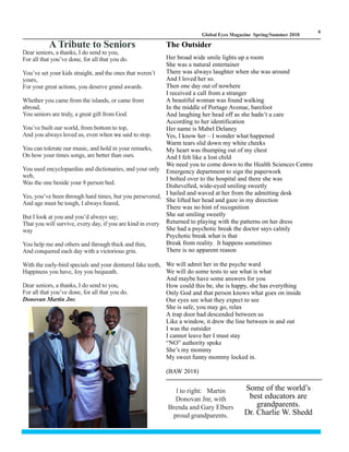LM
6
Global Eyes Magazine Spring/Summer 2018
The Outsider
Her broad wide smile lights up a room
She was a natural entertainer
There was always laughter when she was around
And I loved her so.
Then one day out of nowhere
I received a call from a stranger
A beautiful woman was found walking
In the middle of Portage Avenue, barefoot
And laughing her head off as she hadn’t a care
According to her identification
Her name is Mabel Delaney
Yes, I know her – I wonder what happened
Warm tears slid down my white cheeks
My heart was thumping out of my chest
And I felt like a lost child
We need you to come down to the Health Sciences Centre
Emergency department to sign the paperwork
I bolted over to the hospital and there she was
Dishevelled, wide-eyed smiling sweetly
I hailed and waved at her from the admitting desk
She lifted her head and gaze in my direction
There was no hint of recognition
She sat smiling sweetly
Returned to playing with the patterns on her dress
She had a psychotic break the doctor says calmly
Psychotic break what is that
Break from reality. It happens sometimes
There is no apparent reason
We will admit her in the psyche ward
We will do some tests to see what is what
And maybe have some answers for you
How could this be, she is happy, she has everything
Only God and that person knows what goes on inside
Our eyes see what they expect to see
She is safe, you may go, relax
A trap door had descended between us
Like a window, it drew the line between in and out
I was the outsider
I cannot leave her I must stay
“NO” authority spoke
She’s my mommy
My sweet funny mommy locked in.
(BAW 2018)
Dear seniors, a thanks, I do send to you,
For all that you’ve done, for all that you do.
You’ve set your kids straight, and the ones that weren’t
yours,
For your great actions, you deserve grand awards.
Whether you came from the islands, or came from
abroad,
You seniors are truly, a great gift from God.
You’ve built our world, from bottom to top,
And you always loved us, even when we said to stop.
You can tolerate our music, and hold in your remarks,
On how your times songs, are better than ours.
You used encyclopaedias and dictionaries, and your only
web,
Was the one beside your 8 person bed.
Yes, you’ve been through hard times, but you persevered,
And age must be tough, I always feared,
But I look at you and you’d always say;
That you will survive, every day, if you are kind in every
way
You help me and others and through thick and thin,
And conquered each day with a victorious grin.
With the early-bird specials and your dentured fake teeth,
Happiness you have, Joy you bequeath.
Dear seniors, a thanks, I do send to you,
For all that you’ve done, for all that you do.
Donovan Martin Jnr.
A Tribute to Seniors
l to right: Martin
Donovan Jnr, with
Brenda and Gary Elbers
proud grandparents.
Some of the world’s
best educators are
grandparents.
Dr. Charlie W. Shedd
 