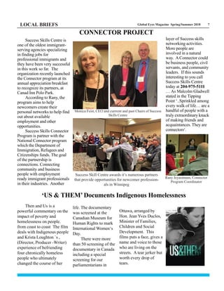 Global Eyes Magazine Spring/Summer 2018 7LOCAL BRIEFS
Success Skills Centre is
one of the oldest immigrant-
serving agencies specializing
in finding jobs for
professional immigrants and
they have been very successful
in this work so far. The
organization recently launched
the Connector program at its
annual appreciation breakfast
to recognize its partners, at
Canad Inn Polo Park.
According to Rany, the
program aims to help
newcomers create their
personal networks to help find
out about available
employment and other
opportunities.
Success Skills Connector
Program is partner with the
National Connector program
which the Department of
Immigration, Refugees and
Citizenships funds. The goal
of the partnership is
connections. Connecting
community and business
people with employment
ready immigrant professionals
in their industries. Another
layer of Success skills
networking activities.
More people are
involved in a natural
way. A Connector could
be business people, civil
servants, and community
leaders. If this sounds
interesting to you call
Success Skills Centre
today at 204-975-5111
… As Malcolm Gladwell
stated in the Tipping
Point ‘..Sprinkled among
every walk of life… are a
handful of people with a
truly extraordinary knack
of making friends and
acquaintances. They are
connectors‘.
CONNECTOR PROJECT
Then and Us is a
powerful commentary on the
impact of poverty and
homelessness on people.
from coast to coast The film
deals with Indigenous people
and Krista Loughton `s ,
(Director, Producer -Writer)
experience of befriending
four chronically homeless
people who ultimately
changed the course of her
life. The documentary
was screened at the
Canadian Museum for
Human Rights to mark
International Women‘s
Day.
There were more
than 50 screening of the
documentary in Canada
including a special
screening for our
parliamentarians in
Ottawa, arranged by
Hon. Jean Yves Duclos,
Minister of Families,
Children and Social
Development. This
films puts a face, gives a
name and voice to those
who are living on the
streets. A tear jerker but
worth every drop of
tears.
‘US & THEM’ Documents Indigenous Homelessness
Success Skill Centre awards it’s numerous partners
that provide opportunities for newcomer profession-
als in Winnipeg
Monica Feist, CEO and currrent and past Chairs of Success
Skills Centre
Rany Jeyaratnam, Connector
Program Coordinator
 