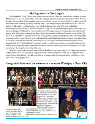 LM
8
Global Eyes Magazine Spring/Summer 2018
Making America Great Again
President DonaldTrump’s actions have surprised many people but if there was ever an honest politician, he is one.
Maybe those who had ears to hear did not listen to his campaign speech. Even though I cannot agree with the direction
President Trump is takingAmerica and the world in general, I have to respect the man and wish more politicians would
be like him, mean what they say and say what they mean. He is doing exactly what he said he would do – were you
asleep? Or did you have your head buried in your cell phone laughing your head off at social media jokes?
Unfortunately, while you had your head buried PresidentTrump was makingAmerica Great again and carrying out his
agenda that he promised the people. He promised to makeAmerica great again by being transparent and draining the
swamp in theWhite House, he promised to deport all illegal immigrants, to build a wall between Mexico and the US
however, he wants Mexico to pay for the wall. He equates greatness, whiteness and rightness as the same thing and has
empowered ordinaryAmericans with racist tendencies to disrespect Black folks; he has empowered white police officers
to shoot and kill black folks like trophy animals they kill inAfrica; he has denied environmental concerns and has
repealed nearly all of President Obama’s progressive policies which he promised to do, he has reinforced gun laws to
include people whose thinking are compromised because of illness the right to own guns like everyone else. It is equal
opportunity without equal responsibility in this case.
SoAmerica is on its cleansing path where again the Holy Bible is used again as a weapon of oppression of women
and their right to choose and generally to keep people in their ordained rung on the ladder. Let us not be hypocritical
aboutTrump and his policies. He is delivering what he promised and I wish other politicians could be this clear
about their campaign promises.
Congratulations to all the volunteers who make Winnipeg a Great City
Acclaimed Winnipeg
Artist , Founder of Cre-
ative Foundation and
Board member of the
Manitoba Art Council, Yisa
Akinbolaji (centre) received
the Premier’s Volunteer Award
of Recognition for his contri-
bution to the Community
In Thompson, Guyanese born
Esher Latchman, received the
Lieutenant Governor’s Award
recognizing her volunteer work
as Chair of Thomson
Multicultural Cente, former
chair of Immigrant Women’s Association
Thompson Chapter and name if Esther is in it
volunteering her time.
Well deserved recogniztion to all Award recipi-
ents.
Recipients of Volunteer Awards from the Mayor, The Premier and
Lieutenant Governor
Yisa Akinbolaji Recipient of the
Premier’s Volunteer Award with
community members
 
