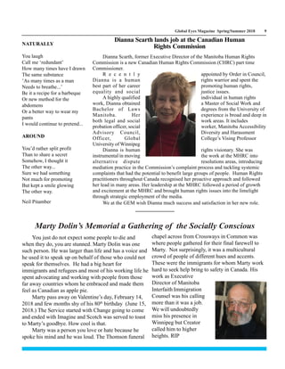 Global Eyes Magazine Spring/Summer 2018 9
NATURALLY
You laugh
Call me ‘redundant’
How many times have I drawn
The same substance
’As many times as a man
Needs to breathe...’
Be it a recipe for a barbeque
Or new method for the
abdomens
Or a better way to wear my
pants
I would continue to pretend...
AROUND
You’d rather split profit
Than to share a secret
Somehow, I thought it
The other way...
Sure we had something
Not much for promoting
But kept a smile glowing
The other way.
Neil Pitamber
You just do not expect some people to die and
when they do, you are stunned. Marty Dolin was one
such person. He was larger than life and has a voice and
he used it to speak up on behalf of those who could not
speak for themselves. He had a big heart for
immigrants and refugees and most of his working life he
spent advocating and working with people from those
far away countries whom he embraced and made them
feel as Canadian as apple pie.
Marty pass away on Valentine’s day, February 14,
2018 and few months shy of his 80th
birthday (June 15,
2018.) The Service started with Change going to come
and ended with Imagine and Scotch was served to toast
to Marty’s goodbye. How cool is that.
Marty was a person you love or hate because he
spoke his mind and he was loud. The Thomson funeral
chapel across from Crossways in Common was
where people gathered for their final farewell to
Marty. Not surprisingly, it was a multicultural
crowd of people of different hues and accents.
These were the immigrants for whom Marty work
hard to seek help bring to safety in Canada. His
work as Executive
Director of Manitoba
Interfaith Immigration
Counsel was his calling
more than it was a job.
We will undoubtedly
miss his presence in
Winnipeg but Creator
called him to higher
heights. RIP
Marty Dolin’s Memorial a Gathering of the Socially Conscious
Dianna Scarth, former Executive Director of the Manitoba Human Rights
Commission is a new Canadian Human Rights Commission (CHRC) part time
Commissioner.
R e c e n t l y appointed by Order in Council,
Dianna is a human rights warrior and spent the
best part of her career promoting human rights,
equality and social justice issues.
A highly qualified individual in human rights
work, Dianna obtained a Master of Social Work and
Bachelor of Laws degrees from the University of
Manitoba. Her experience is broad and deep in
both legal and social work areas. It includes
probation officer, social worker, Manitoba Accessibility
Advisory Council, Diversity and Harassment
Officer, Global College’s Vising Professor
University of Winnipeg
Dianna is human rights visionary. She was
instrumental in moving the work at the MHRC into
alternative dispute resolutions areas, introducing
mediation practice in the Commission’s complaint process and tackling systemic
complaints that had the potential to benefit large groups of people. Human Rights
practitioners throughout Canada recognised her proactive approach and followed
her lead in many areas. Her leadership at the MHRC followed a period of growth
and excitement at the MHRC and brought human rights issues into the limelight
through strategic employment of the media.
We at the GEM wish Dianna much success and satisfaction in her new role.
Dianna Scarth lands job at the Canadian Human
Rights Commission
 