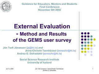 Guidance for Educators, Mentors and Students
                                  Final Conference
                                 November 6th 2008




                 External Evaluation
                  - Method and Results
             of the GEMS user survey
Jón Torfi Jónasson (jtj@hi.is) and
                  Anne-Christin Tannhäuser (annechr@hi.is)
            Andrea G. Dofradóttir (annechr@hi.is)

                   Social Science Research Institute
                         University of Iceland

  Jul 13, 2009                 Jón Torfi Jónasson, Anne-Christin Tannhäuser,   1
                                            Andrea G. Dofradóttir
 