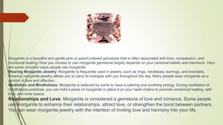Morganite is a beautiful and gentle pink or peach-colored gemstone that is often associated with love, compassion, and
emotional healing. How you choose to use morganite gemstone largely depends on your personal beliefs and intentions. Here
are some common ways people use morganite:
Wearing Morganite Jewelry: Morganite is frequently used in jewelry, such as rings, necklaces, earrings, and bracelets.
Wearing morganite jewelry allows you to carry its energies with you throughout the day. Many people wear morganite as a
symbol of love and affection.
Meditation and Mindfulness: Morganite is believed by some to have a calming and soothing energy. During meditation or
mindfulness practices, you can hold a piece of morganite or place it on your heart chakra to promote emotional healing, self-
love, and inner peace.
Relationships and Love: Morganite is considered a gemstone of love and romance. Some people
use morganite to enhance their relationships, attract love, or strengthen the bond between partners.
You can wear morganite jewelry with the intention of inviting love and harmony into your life.
 