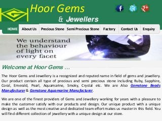Hoor Gems

& Jewellers

HOME

About Us

Precious Stone Semi Precious Stone

Factory

Contact Us

Enquiry

Welcome at Hoor Gems …
The Hoor Gems and Jewellery is a recognized and reputed name in field of gems and jewellery.
Our product contain all type of precious and semi precious stone including Ruby, Sapphire,
Coral, Emerald, Pearl, Aquamarine, Smoky, Crystal etc. We are Also Gemstone Beads
Manufacturer & Gemstone Aquamarine Manufacturer.
We are one of the finest providers of Gems and Jewellery working for years with a pleasure to
make the customer satisfy with our products and design. Our unique product with a unique
design as well as the most creative and dedicated team effort makes us master in this field. You
will find different collection of jewellery with a unique design at our store.

 