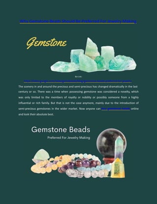 Why Gemstone Beads Should Be Preferred For Jewelry Making
Bio Link:
https://sites.google.com/view/gemsbeads/blog/gemstone-beads-preferred-for-jewelry
The scenery in and around the precious and semi-precious has changed dramatically in the last
century or so. There was a time when possessing gemstone was considered a novelty, which
was only limited to the members of royalty or nobility or possibly someone from a highly
influential or rich family. But that is not the case anymore, mainly due to the introduction of
semi-precious gemstones in the wider market. Now anyone can buy gemstones beads online
and look their absolute best.
 