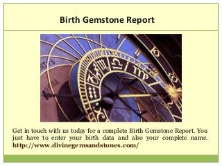 Birth Gemstone Report
Get in touch with us today for a complete Birth Gemstone Report. You
just have to enter your birth data and also your complete name.
http://www.divinegemsandstones.com/
 
