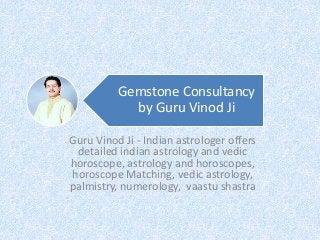 Gemstone Consultancy
by Guru Vinod Ji
Guru Vinod Ji - Indian astrologer offers
detailed indian astrology and vedic
horoscope, astrology and horoscopes,
horoscope Matching, vedic astrology,
palmistry, numerology, vaastu shastra
 