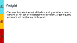  The most important aspect while determining whether a stone is
genuine or not can be understood by its weight. A good quality
gemstone will weigh more in the carat.
Weight
 
