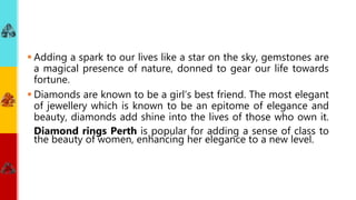  Adding a spark to our lives like a star on the sky, gemstones are
a magical presence of nature, donned to gear our life towards
fortune.
 Diamonds are known to be a girl’s best friend. The most elegant
of jewellery which is known to be an epitome of elegance and
beauty, diamonds add shine into the lives of those who own it.
Diamond rings Perth is popular for adding a sense of class to
the beauty of women, enhancing her elegance to a new level.
 