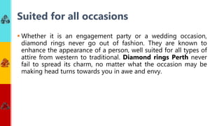 Whether it is an engagement party or a wedding occasion,
diamond rings never go out of fashion. They are known to
enhance the appearance of a person, well suited for all types of
attire from western to traditional. Diamond rings Perth never
fail to spread its charm, no matter what the occasion may be
making head turns towards you in awe and envy.
Suited for all occasions
 