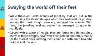  While there are Perth brands of jewellery that are out in the
market, it is the classic designs which has sustained its position
among the most sought jewellery amongst the masses. With
time, the jewellery making sector has emerged to grow ten
manifolds.
 Carved with a sense of magic, they are found in different sizes.
Many of these designs have with time yielded enormous money
for the market, thus, making them come out with more beautiful
designs and marvels.
Swaying the world off their feet
 