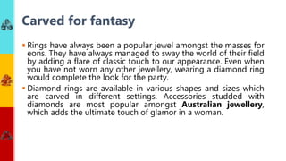  Rings have always been a popular jewel amongst the masses for
eons. They have always managed to sway the world of their field
by adding a flare of classic touch to our appearance. Even when
you have not worn any other jewellery, wearing a diamond ring
would complete the look for the party.
 Diamond rings are available in various shapes and sizes which
are carved in different settings. Accessories studded with
diamonds are most popular amongst Australian jewellery,
which adds the ultimate touch of glamor in a woman.
Carved for fantasy
 