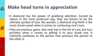  A diamond has the power of grabbing attention. Carved by
nature in the most profound way, they are known to be the
ultimate symbol of love. No wonder, a diamond ring Perth is the
most chosen jewel when it comes to confessing one’s love.
 They are precious gems, also rank top in the list of cost, but turn
priceless when it comes to gifting it to your loved one. It
indirectly confesses to the person how precious the person to
the other is.
Make head turns in appreciation
 