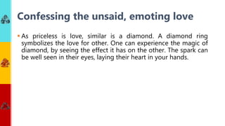  As priceless is love, similar is a diamond. A diamond ring
symbolizes the love for other. One can experience the magic of
diamond, by seeing the effect it has on the other. The spark can
be well seen in their eyes, laying their heart in your hands.
Confessing the unsaid, emoting love
 