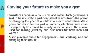 Gemstones come in various sizes and colors. Each gemstone is
said to be related to a particular planet, which deems the power
of changing the gear of our life into a new wonderland. While
gemstones have been a part of human civilizations since eons,
its popularity has found basis only in recent years. These were
used for making jewellery and ornaments for both men and
women.
 Many purchase these for engagements and wedding, also for
changing their fortune.
Carving your future to make you a gem
 