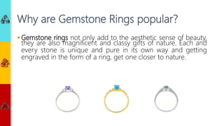  Gemstone rings not only add to the aesthetic sense of beauty,
they are also magnificent and classy gifts of nature. Each and
every stone is unique and pure in its own way and getting
engraved in the form of a ring, get one closer to nature.
Why are Gemstone Rings popular?
 