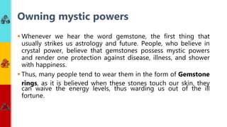  Whenever we hear the word gemstone, the first thing that
usually strikes us astrology and future. People, who believe in
crystal power, believe that gemstones possess mystic powers
and render one protection against disease, illness, and shower
with happiness.
 Thus, many people tend to wear them in the form of Gemstone
rings, as it is believed when these stones touch our skin, they
can waive the energy levels, thus warding us out of the ill
fortune.
Owning mystic powers
 