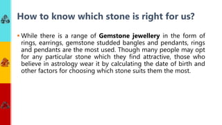  While there is a range of Gemstone jewellery in the form of
rings, earrings, gemstone studded bangles and pendants, rings
and pendants are the most used. Though many people may opt
for any particular stone which they find attractive, those who
believe in astrology wear it by calculating the date of birth and
other factors for choosing which stone suits them the most.
How to know which stone is right for us?
 