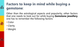 Other than the astrological aspects and popularity, other factors
that one needs to look out for while buying Gemstone jewellery
one has to remember the following factors:
 Color
 Clarity
 Weight
Factors to keep in mind while buying a
gemstone:
 