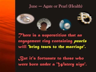 June — Agate or Pearl (Health)




There is a superstition that an
engagement ring containing pearls
will 'bring tears to the marriage'.

But it's fortunate to those who
were born under a 'Watery sign'.
 