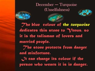 December — Turquoise
           (Unselfishness)


 The blue colour of the turquoise
dedicates this stone to Venus, so
it is the talisman of lovers and
married people.
  The stone protects from danger
and misfortune.
 It can change its colour if the
person who wears it is in danger.
 