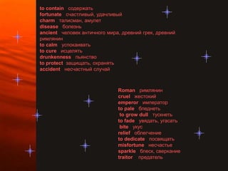 to contain содержать
fortunate счастливый, удачливый
charm талисман, амулет
disease болезнь
ancient человек античного мира, древний грек, древний
римлянин
to calm успокаивать
to cure исцелять
drunkenness пьянство
to protect защищать, охранять
accident несчастный случай



                              Roman римлянин
                              cruel жестокий
                              emperor император
                              to pale бледнеть
                               to grow dull тускнеть
                              to fade увядать, угасать
                               bite укус
                              relief облегчение
                              to dedicate посвящать
                              misfortune несчастье
                              sparkle блеск, сверкание
                              traitor предатель
 