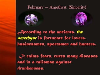 February — Amethyst (Sincerity)




According to the ancients, the
amethyst is fortunate for lovers,
businessmen, sportsmen and hunters.

 It calms fears, cures many diseases
and is a talisman against
drunkenness.
 