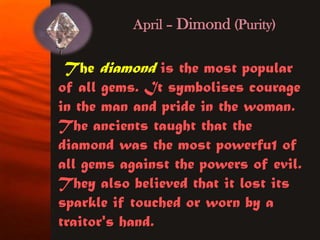 April – Dimond (Purity)


 The diamond is the most popular
of all gems. It symbolises courage
in the man and pride in the woman.
The ancients taught that the
diamond was the most powerfu1 of
all gems against the powers of evil.
They also believed that it lost its
sparkle if touched or worn by a
traitor's hand.
 