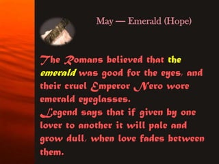 May — Emerald (Hope)


The Romans believed that the
emerald was good for the eyes, and
their cruel Emperor Nero wore
emerald eyeglasses.
Legend says that if given by one
lover to another it will pale and
grow dull, when love fades between
them.
 
