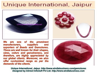 We are one of the prominent
manufacturers,      suppliers     and
exporters of Beads and Gemstones.
These are well known for their shapes,
sizes, colors and genuineness, and
therefore, are highly appreciated by
our global clients. Moreover, we also
offer customized range as per the
demands of the clients.
      Unique International, Jaipur. http://www.eindiabusiness.com/gemstones
       Designed by Advent InfoSoft Pvt Ltd. http://www.eindiabusiness.com
 