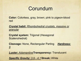 Corundum
Color: Colorless, gray, brown; pink to pigeon-blood
red

Crystal habit: Rhombohedral crystals, massive or
granular

Crystal system: Trigonal (Hexagonal
Scalenohedral)

Cleavage: None, Rectangular Parting     Hardness:
9

Luster: AdamantineTransparency: Translucent

Specific Gravity: 3.9 - 4.1 Streak: White
 