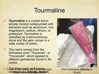 Tourmaline
 Tourmaline is a crystal boron
 silicate mineral compounded with
 elements such as aluminium, iron,
 magnesium, sodium, lithium, or
 potassium. Tourmaline is
 classified as a semi-precious
 stone and the gem comes in a
 wide variety of colors.
 The name comes from the
 Sinhalese word "Thuramali“, or
 "Thoramalli“, which applied to
 different gemstones found in Sri
 Lanka.

Found three most US, Czech Republic,
 The in Sri Lanka, well-known          Pink Tourmaline (Elbaite) in
 membersAfrica Elbaite, Schorl,
     Brazil, are and Afghanistan                 Quartz
 