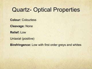 Quartz- Optical Properties
Colour: Colourless

Cleavage: None

Relief: Low

Uniaxial (positive)

Birefringence: Low with first order greys and whites
 
