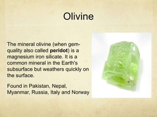 Olivine

The mineral olivine (when gem-
quality also called peridot) is a
magnesium iron silicate. It is a
common mineral in the Earth's
subsurface but weathers quickly on
the surface.

Found in Pakistan, Nepal,
Myanmar, Russia, Italy and Norway
 