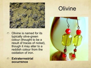 Olivine



Olivine is named for its
typically olive-green
colour (thought to be a
result of traces of nickel),
though it may alter to a
reddish colour from the
oxidation of iron.
Extraterrestrial
occurrence
 
