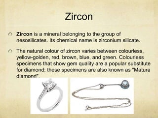 Zircon
Zircon is a mineral belonging to the group of
nesosilicates. Its chemical name is zirconium silicate.

The natural colour of zircon varies between colourless,
yellow-golden, red, brown, blue, and green. Colourless
specimens that show gem quality are a popular substitute
for diamond; these specimens are also known as "Matura
diamond".
 