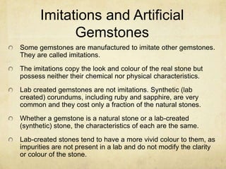 Imitations and Artificial
            Gemstones
Some gemstones are manufactured to imitate other gemstones.
They are called imitations.
The imitations copy the look and colour of the real stone but
possess neither their chemical nor physical characteristics.
Lab created gemstones are not imitations. Synthetic (lab
created) corundums, including ruby and sapphire, are very
common and they cost only a fraction of the natural stones.
Whether a gemstone is a natural stone or a lab-created
(synthetic) stone, the characteristics of each are the same.
Lab-created stones tend to have a more vivid colour to them, as
impurities are not present in a lab and do not modify the clarity
or colour of the stone.
 
