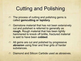 Cutting and Polishing
The process of cutting and polishing gems is
called gemcutting or lapidary.
Gemstone material that has not been extensively
cut and polished is referred to generally as
rough. Rough material that has been lightly
hammered to knock off brittle, fractured material
is said to have been cobbed.
All gems are cut and polished by progressive
abrasion using finer and finer grits of harder
substances.
Diamond and Silicon Carbide used as abrasives.
 