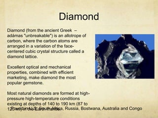 Diamond
Diamond (from the ancient Greek –
adámas "unbreakable") is an allotrope of
carbon, where the carbon atoms are
arranged in a variation of the face-
centered cubic crystal structure called a
diamond lattice.

Excellent optical and mechanical
properties, combined with efficient
marketing, make diamond the most
popular gemstone.

Most natural diamonds are formed at high-
pressure high-temperature conditions
existing at depths of 140 to 190 km (87 to
120 mi) in the Earth mantle. Russia, Bostwana, Australia and Congo
  Found in U.S, South Africa,
 